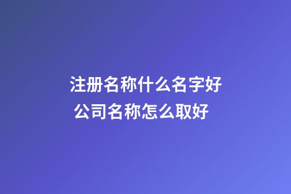 注册名称什么名字好 公司名称怎么取好-第1张-公司起名-玄机派